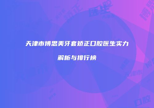 天津市博思美牙套矫正口腔医生实力解析与排行榜