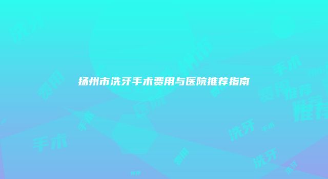 扬州市洗牙手术费用与医院推荐指南