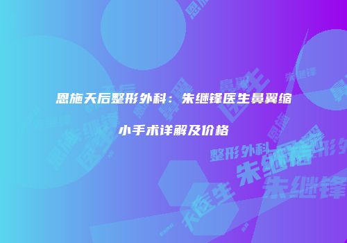 恩施天后整形外科：朱继锋医生鼻翼缩小手术详解及价格