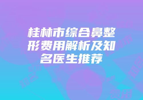 桂林市综合鼻整形费用解析及知名医生推荐