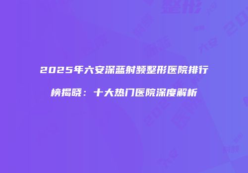 2025年六安深蓝射频整形医院排行榜揭晓：十大热门医院深度解析