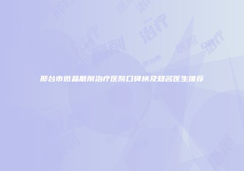 邢台市微晶磨削治疗医院口碑榜及知名医生推荐