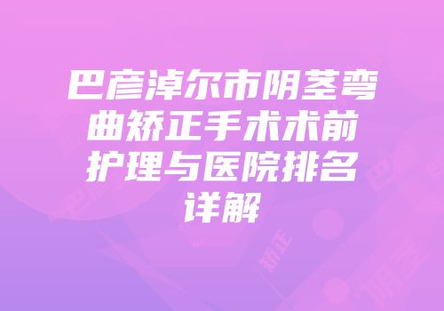巴彦淖尔市阴茎弯曲矫正手术术前护理与医院排名详解