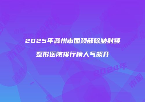 2025年滁州市面颈部除皱射频整形医院排行榜人气飙升