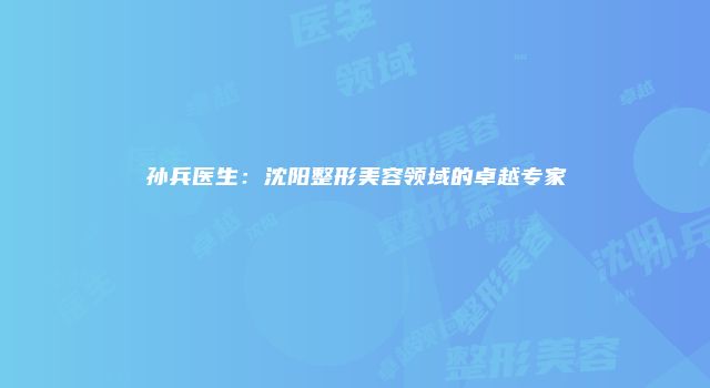 孙兵医生：沈阳整形美容领域的卓越专家