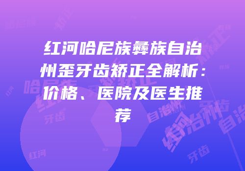 红河哈尼族彝族自治州歪牙齿矫正全解析：价格、医院及医生推荐