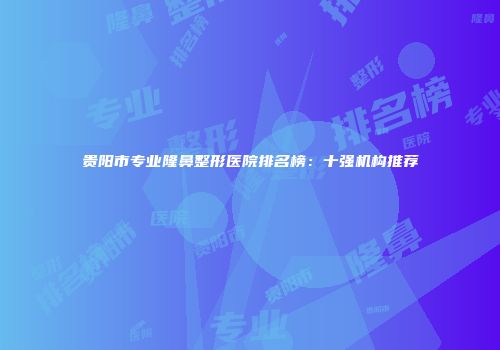 贵阳市专业隆鼻整形医院排名榜：十强机构推荐