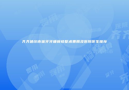 齐齐哈尔市拔牙牙槽骨修整术费用及医院医生推荐