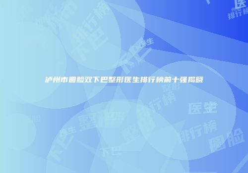 泸州市圆脸双下巴整形医生排行榜前十强揭晓