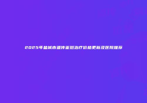 2025年盐城市遗传雀斑治疗价格更新及医院推荐