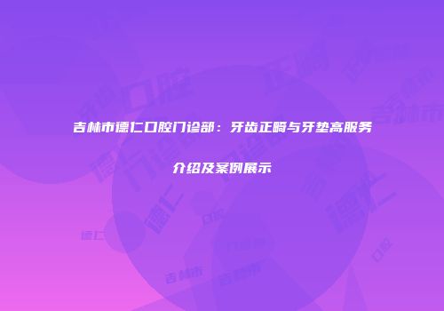 吉林市德仁口腔门诊部：牙齿正畸与牙垫高服务介绍及案例展示
