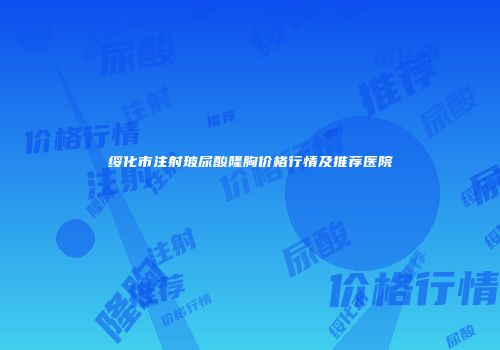绥化市注射玻尿酸隆胸价格行情及推荐医院