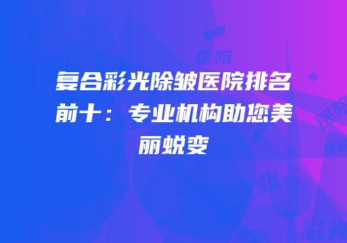 复合彩光除皱医院排名前十：专业机构助您美丽蜕变