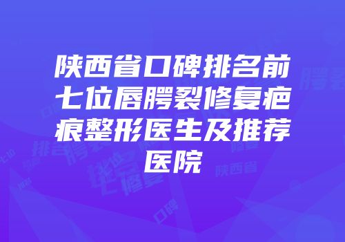陕西省口碑排名前七位唇腭裂修复疤痕整形医生及推荐医院