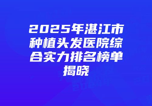2025年湛江市种植头发医院综合实力排名榜单揭晓