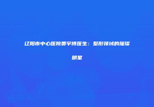 辽阳市中心医院贾宇博医生：整形领域的璀璨明星