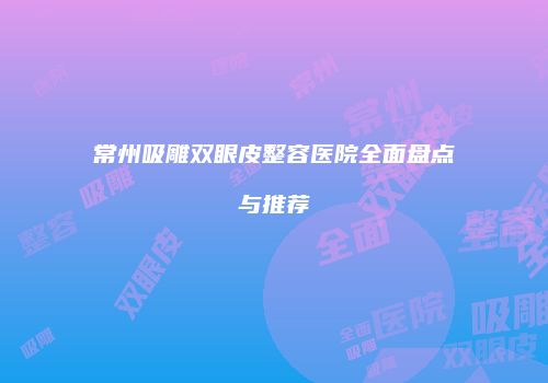 常州吸雕双眼皮整容医院全面盘点与推荐