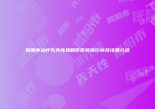 揭阳市治疗先天性耳畸形医院排行榜及详细介绍