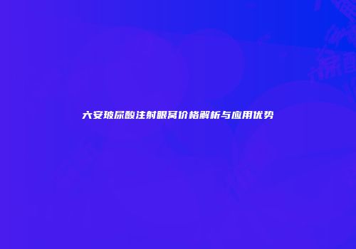 六安玻尿酸注射眼窝价格解析与应用优势