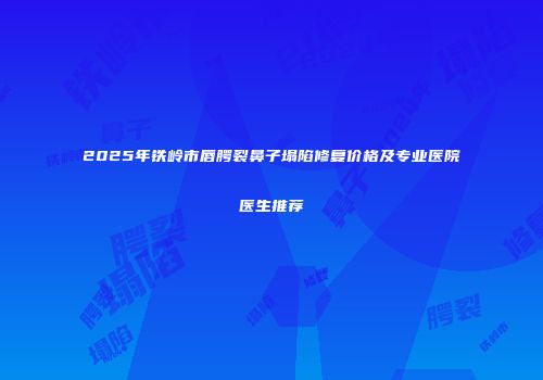 2025年铁岭市唇腭裂鼻子塌陷修复价格及专业医院医生推荐