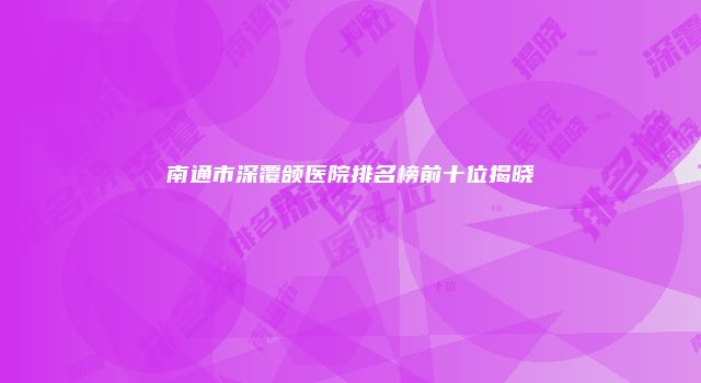 南通市深覆颌医院排名榜前十位揭晓