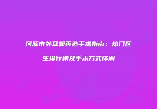 河源市外耳郭再造手术指南：热门医生排行榜及手术方式详解