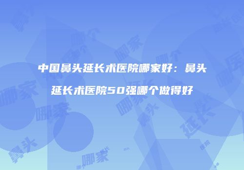 中国鼻头延长术医院哪家好：鼻头延长术医院50强哪个做得好