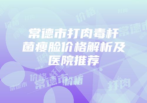 常德市打肉毒杆菌瘦脸价格解析及医院推荐
