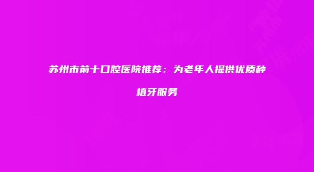 苏州市前十口腔医院推荐：为老年人提供优质种植牙服务