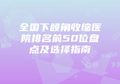 全国下颌角收缩医院排名前50位盘点及选择指南