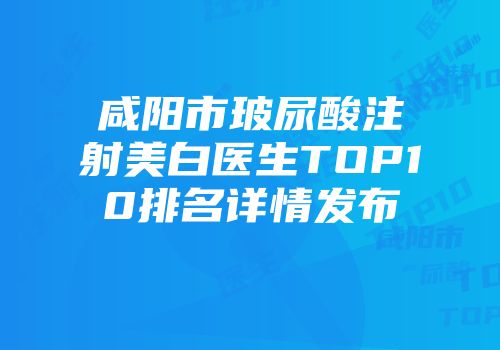 咸阳市玻尿酸注射美白医生TOP10排名详情发布