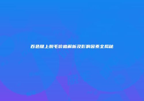 百色腿上脱毛价格解析及影响因素全揭秘
