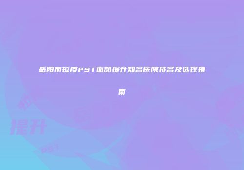 岳阳市拉皮PST面部提升知名医院排名及选择指南