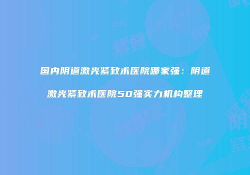 国内阴道激光紧致术医院哪家强：阴道激光紧致术医院50强实力机构整理