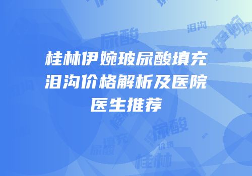 桂林伊婉玻尿酸填充泪沟价格解析及医院医生推荐