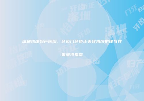 深圳怡康妇产医院：牙齿门牙矫正美容术后护理与效果维持指南
