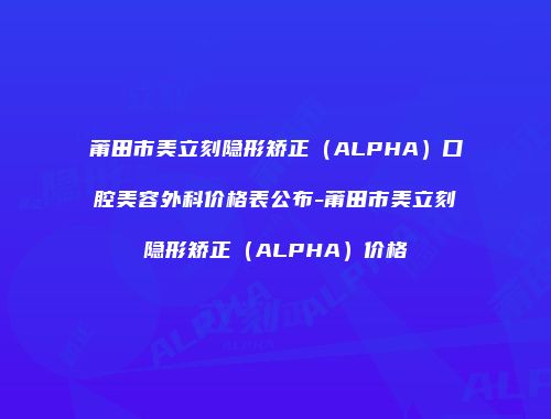 莆田市美立刻隐形矫正（ALPHA）口腔美容外科价格表公布-莆田市美立刻隐形矫正（ALPHA）价格