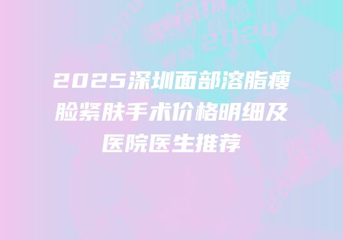 2025深圳面部溶脂瘦脸紧肤手术价格明细及医院医生推荐