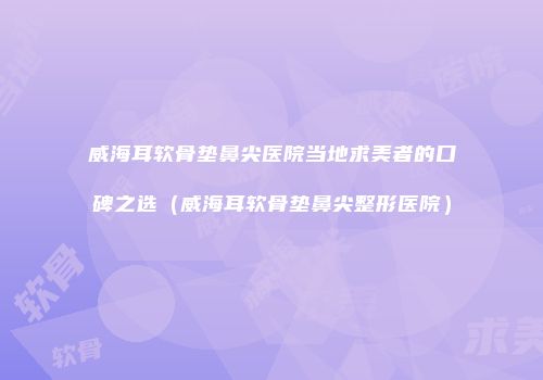威海耳软骨垫鼻尖医院当地求美者的口碑之选（威海耳软骨垫鼻尖整形医院）