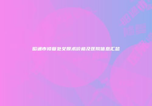 昭通市修复处女膜术价格及医院信息汇总