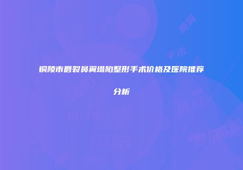 铜陵市唇裂鼻翼塌陷整形手术价格及医院推荐分析