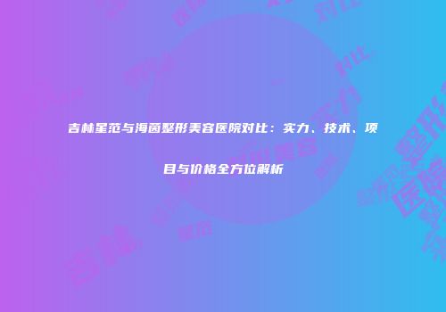 吉林星范与海茵整形美容医院对比：实力、技术、项目与价格全方位解析