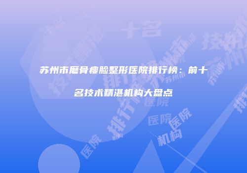 苏州市磨骨瘦脸整形医院排行榜：前十名技术精湛机构大盘点