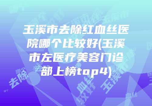 玉溪市去除红血丝医院哪个比较好(玉溪市左医疗美容门诊部上榜top4)
