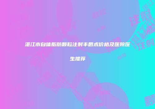 湛江市自体脂肪颗粒注射丰唇术价格及医院医生推荐