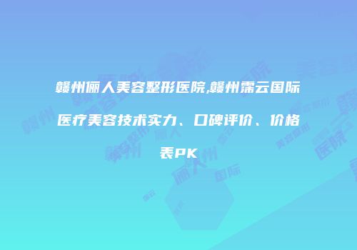 赣州俪人美容整形医院,赣州霈云国际医疗美容技术实力、口碑评价、价格表PK