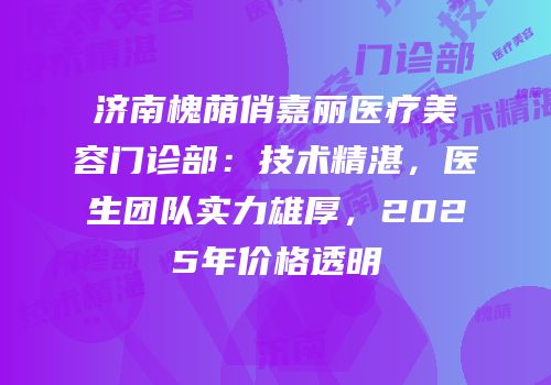 济南槐荫俏嘉丽医疗美容门诊部：技术精湛，医生团队实力雄厚，2025年价格透明