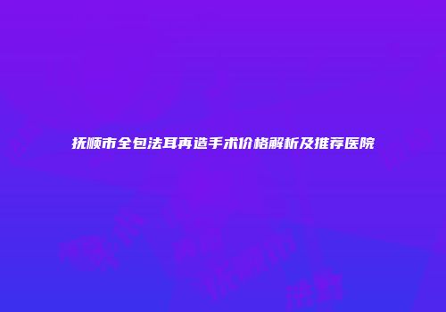 抚顺市全包法耳再造手术价格解析及推荐医院