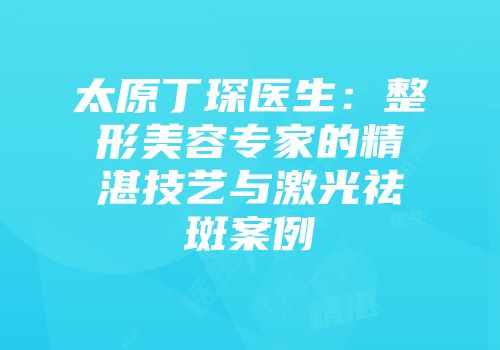 太原丁琛医生：整形美容专家的精湛技艺与激光祛斑案例