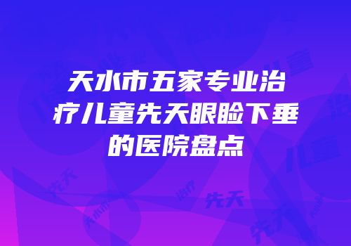 天水市五家专业治疗儿童先天眼睑下垂的医院盘点